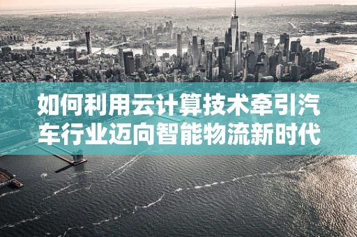 如何利用云计算技术牵引汽车行业迈向智能物流新时代？