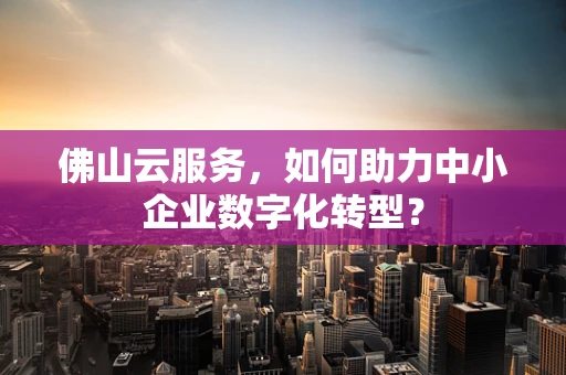 佛山云服务，如何助力中小企业数字化转型？