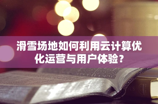 滑雪场地如何利用云计算优化运营与用户体验？