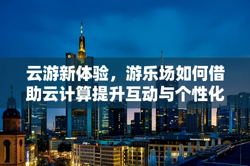 云游新体验，游乐场如何借助云计算提升互动与个性化服务？