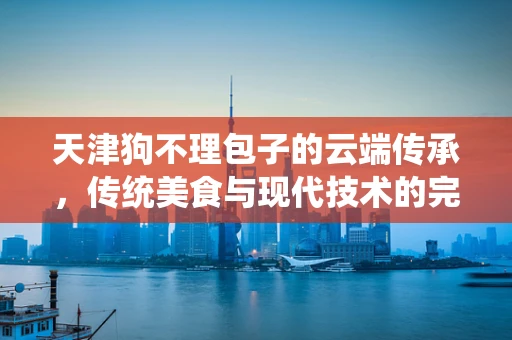 天津狗不理包子的云端传承，传统美食与现代技术的完美融合