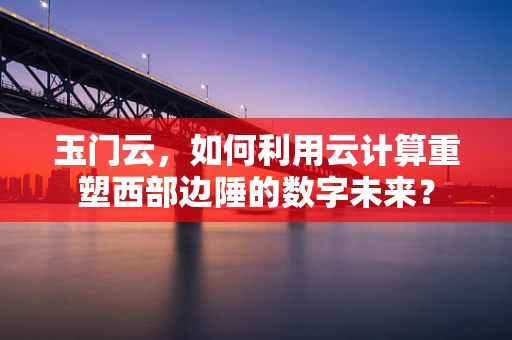 玉门云，如何利用云计算重塑西部边陲的数字未来？