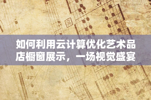 如何利用云计算优化艺术品店橱窗展示，一场视觉盛宴的幕后技术