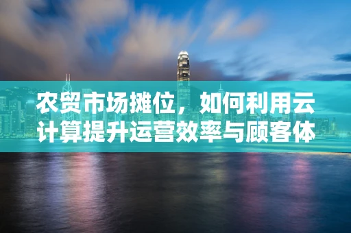 农贸市场摊位，如何利用云计算提升运营效率与顾客体验？