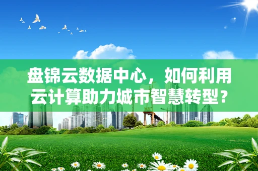 盘锦云数据中心，如何利用云计算助力城市智慧转型？
