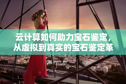 云计算如何助力宝石鉴定，从虚拟到真实的宝石鉴定革命