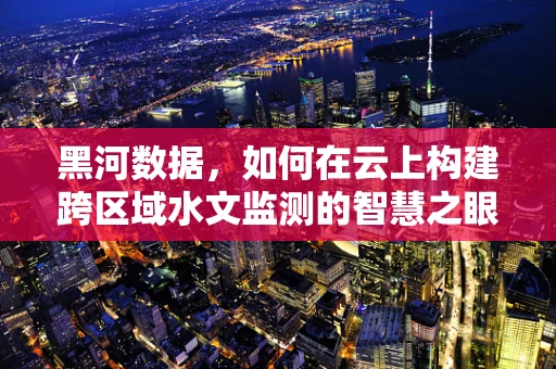 黑河数据，如何在云上构建跨区域水文监测的智慧之眼？