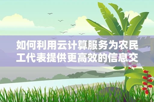 如何利用云计算服务为农民工代表提供更高效的信息交流平台？