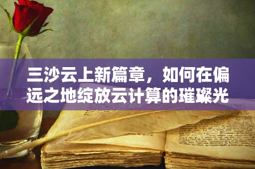 三沙云上新篇章，如何在偏远之地绽放云计算的璀璨光芒？