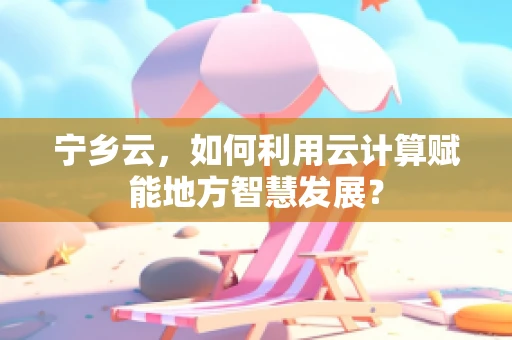 宁乡云，如何利用云计算赋能地方智慧发展？