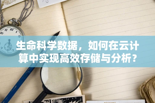 生命科学数据，如何在云计算中实现高效存储与分析？