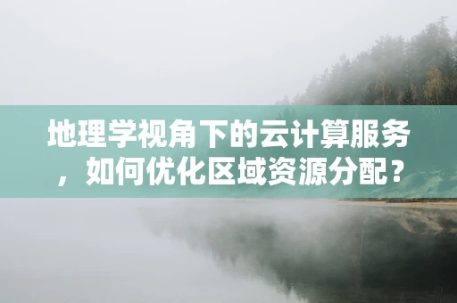 地理学视角下的云计算服务，如何优化区域资源分配？