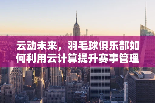 云动未来，羽毛球俱乐部如何利用云计算提升赛事管理与数据分析？