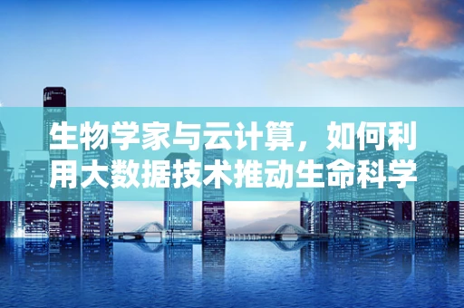 生物学家与云计算，如何利用大数据技术推动生命科学新发现？