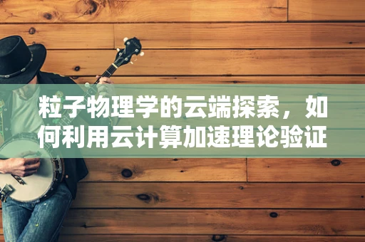 粒子物理学的云端探索，如何利用云计算加速理论验证与模拟？