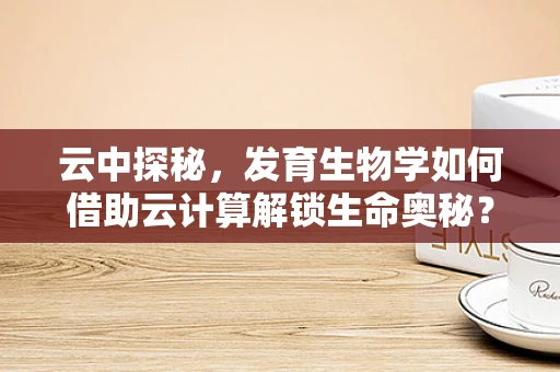 云中探秘，发育生物学如何借助云计算解锁生命奥秘？