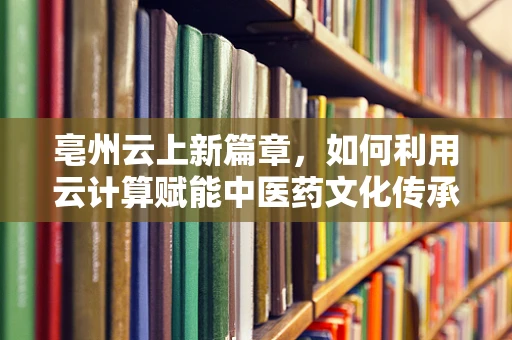 亳州云上新篇章，如何利用云计算赋能中医药文化传承与创新？