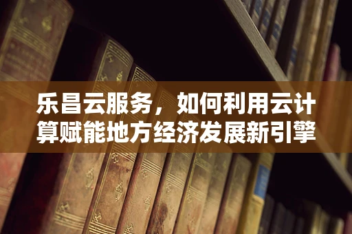 乐昌云服务，如何利用云计算赋能地方经济发展新引擎？