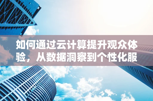如何通过云计算提升观众体验，从数据洞察到个性化服务