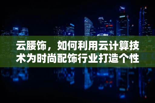 云腰饰，如何利用云计算技术为时尚配饰行业打造个性化、智能化的定制体验？