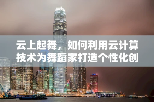 云上起舞，如何利用云计算技术为舞蹈家打造个性化创作与教学平台？