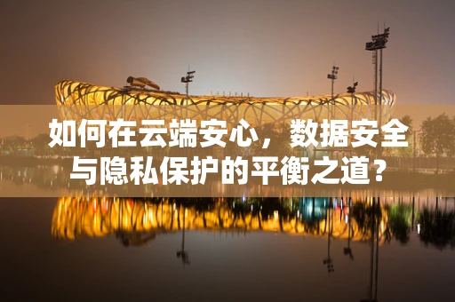 如何在云端安心，数据安全与隐私保护的平衡之道？