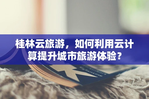 桂林云旅游，如何利用云计算提升城市旅游体验？