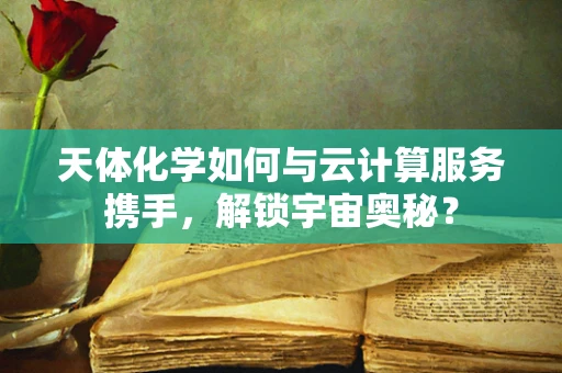 天体化学如何与云计算服务携手，解锁宇宙奥秘？
