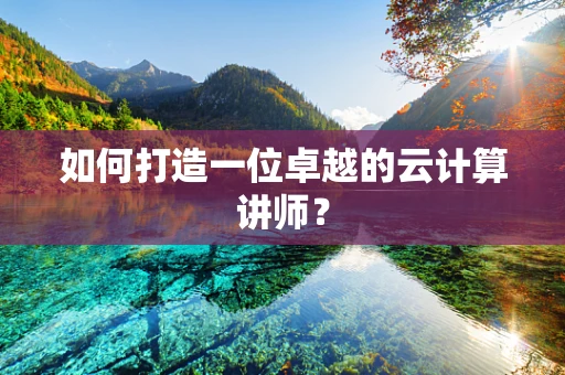 如何打造一位卓越的云计算讲师？