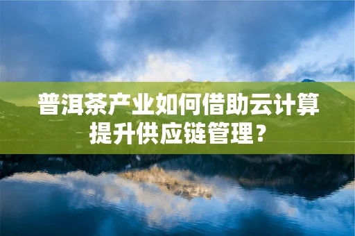 普洱茶产业如何借助云计算提升供应链管理？
