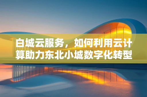 白城云服务，如何利用云计算助力东北小城数字化转型？