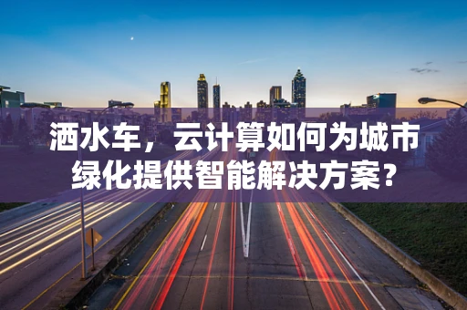 洒水车，云计算如何为城市绿化提供智能解决方案？