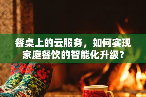 餐桌上的云服务，如何实现家庭餐饮的智能化升级？