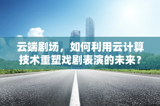 云端剧场，如何利用云计算技术重塑戏剧表演的未来？