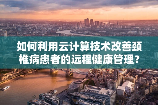 如何利用云计算技术改善颈椎病患者的远程健康管理？