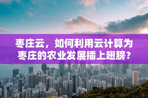 枣庄云，如何利用云计算为枣庄的农业发展插上翅膀？