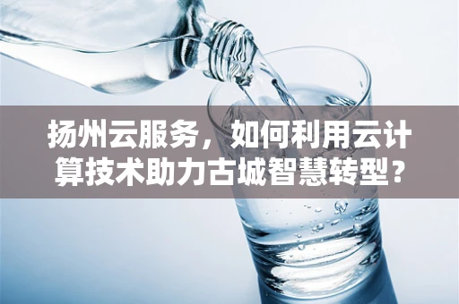 扬州云服务，如何利用云计算技术助力古城智慧转型？
