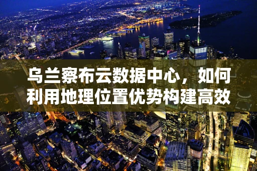 乌兰察布云数据中心，如何利用地理位置优势构建高效能云计算服务？