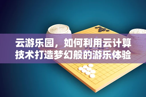 云游乐园，如何利用云计算技术打造梦幻般的游乐体验？
