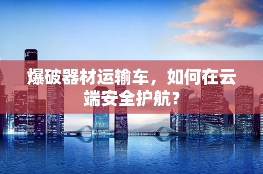 爆破器材运输车，如何在云端安全护航？