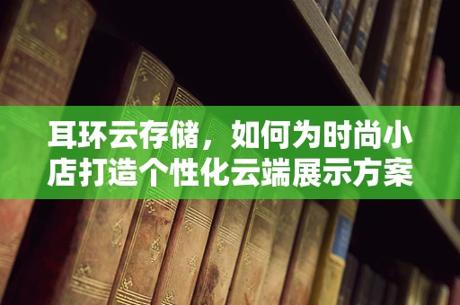 耳环云存储，如何为时尚小店打造个性化云端展示方案？