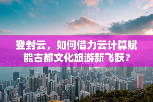 登封云，如何借力云计算赋能古都文化旅游新飞跃？