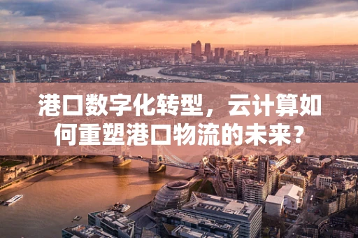 港口数字化转型，云计算如何重塑港口物流的未来？