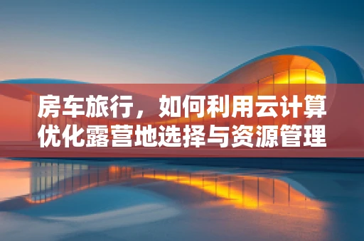 房车旅行，如何利用云计算优化露营地选择与资源管理？
