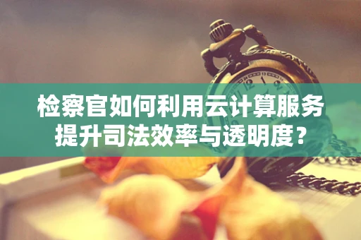 检察官如何利用云计算服务提升司法效率与透明度？