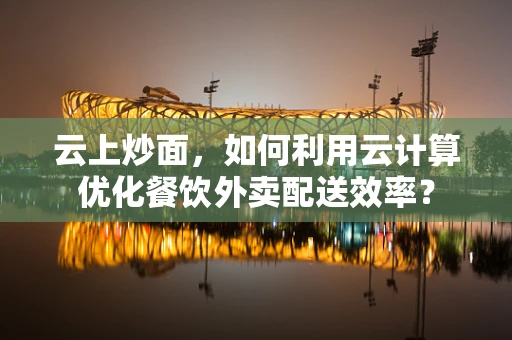 云上炒面，如何利用云计算优化餐饮外卖配送效率？