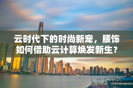 云时代下的时尚新宠，腰饰如何借助云计算焕发新生？