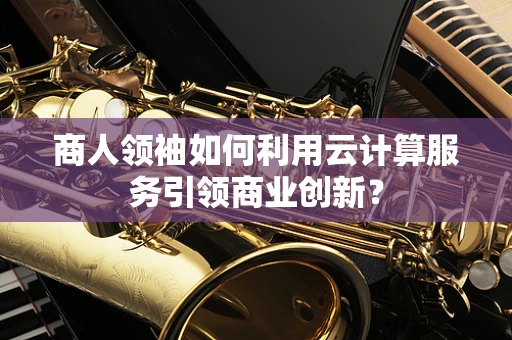商人领袖如何利用云计算服务引领商业创新？
