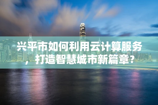 兴平市如何利用云计算服务，打造智慧城市新篇章？
