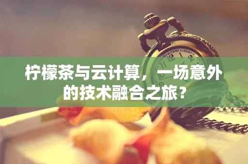 柠檬茶与云计算，一场意外的技术融合之旅？